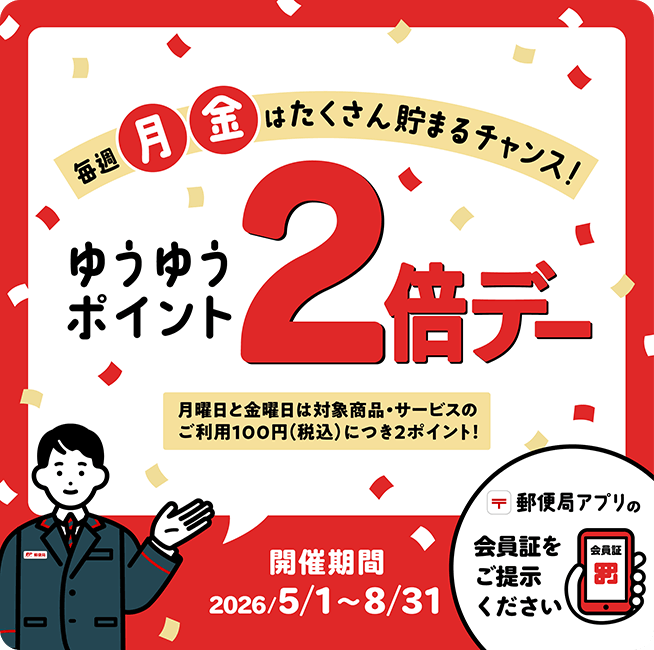 毎週月・金はたくさん貯まるチャンス！ ゆうゆうポイント2倍デー 月曜日と金曜日は対象商品・サービスのご利用100円(税込)につき2ポイント！ 開催期間 2026/5/1～8/31 郵便局アプリの会員証をご提示ください